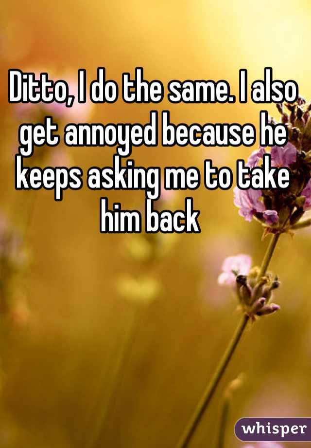 Ditto, I do the same. I also get annoyed because he keeps asking me to take him back 