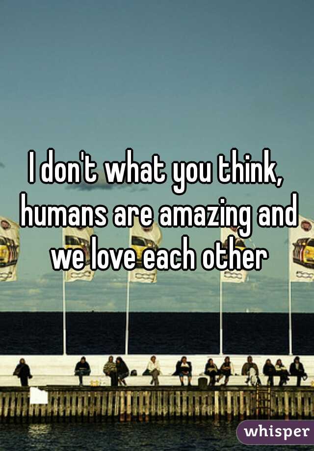 I don't what you think, humans are amazing and we love each other