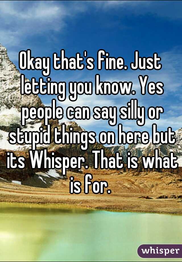 Okay that's fine. Just letting you know. Yes people can say silly or stupid things on here but its Whisper. That is what is for. 
