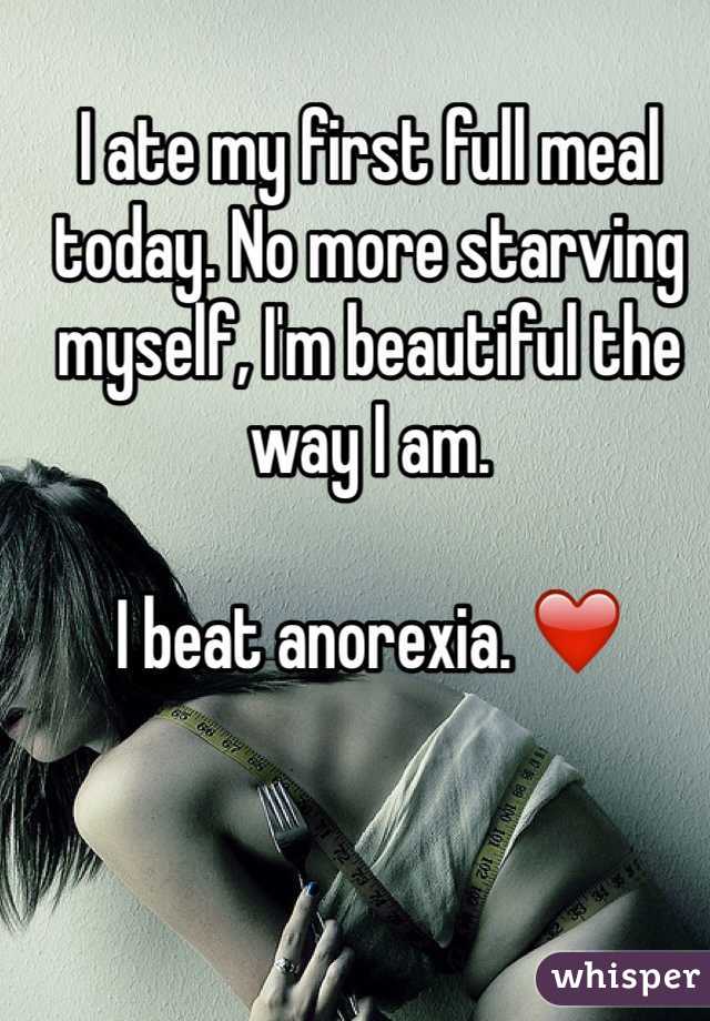 I ate my first full meal today. No more starving myself, I'm beautiful the way I am. 

I beat anorexia. ❤️
