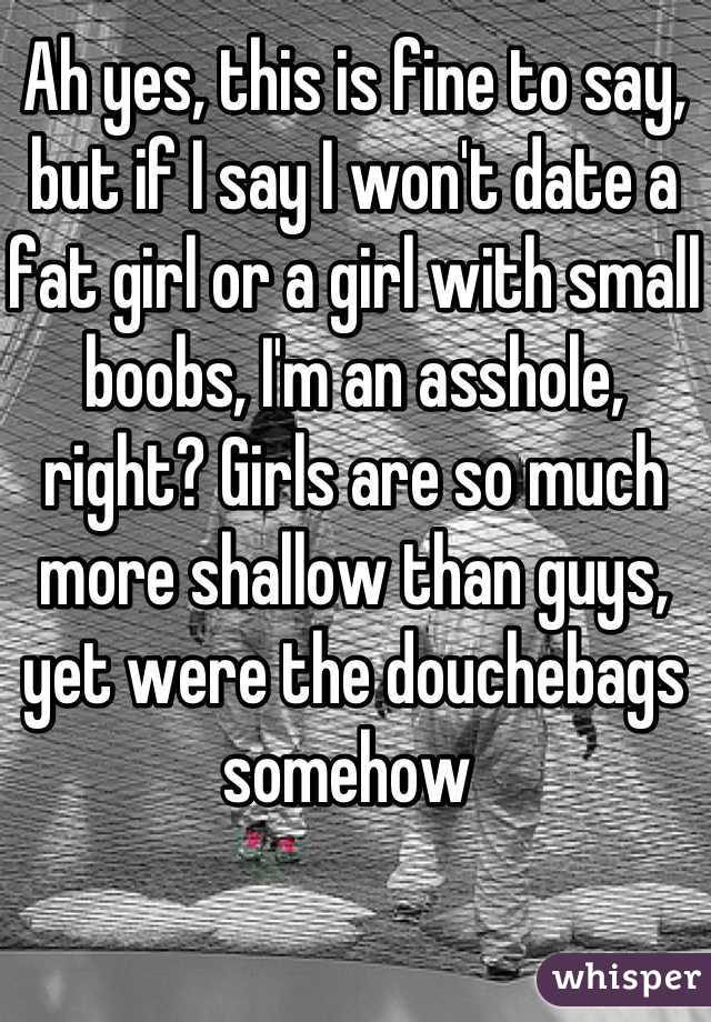 Ah yes, this is fine to say, but if I say I won't date a fat girl or a girl with small boobs, I'm an asshole, right? Girls are so much more shallow than guys, yet were the douchebags somehow 