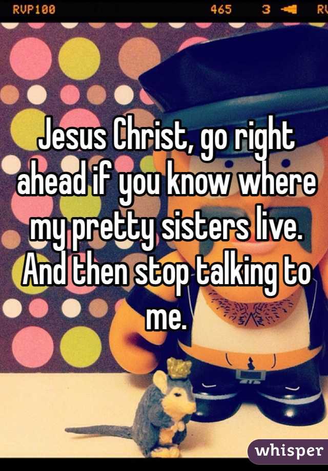 Jesus Christ, go right ahead if you know where my pretty sisters live. And then stop talking to me. 
