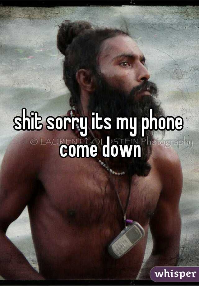 shit sorry its my phone come down
