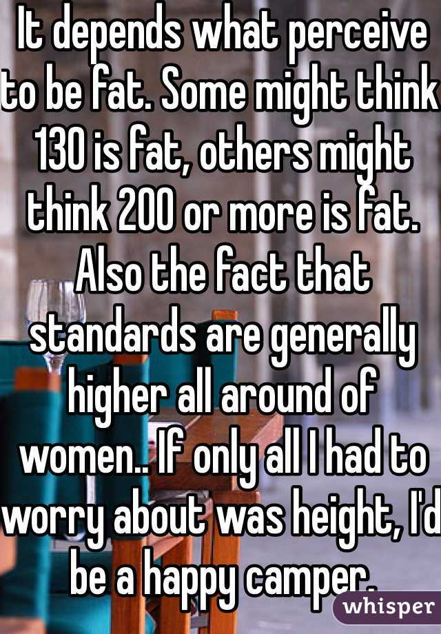 It depends what perceive to be fat. Some might think 130 is fat, others might think 200 or more is fat. Also the fact that standards are generally higher all around of women.. If only all I had to worry about was height, I'd be a happy camper. 