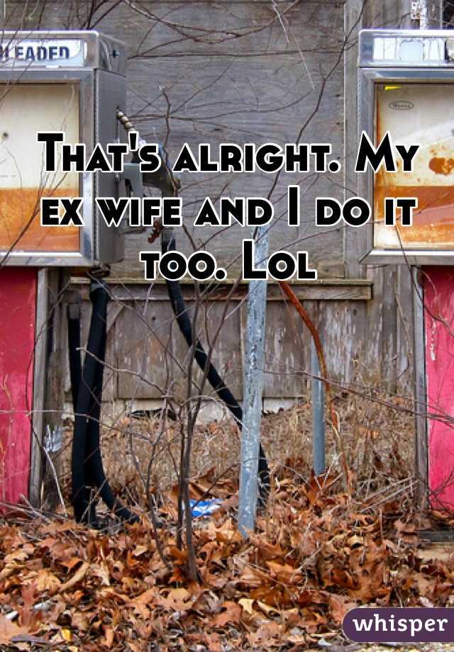 That's alright. My ex wife and I do it too. Lol