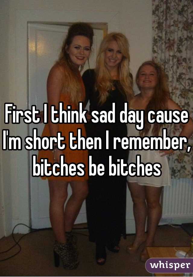 First I think sad day cause I'm short then I remember, bitches be bitches