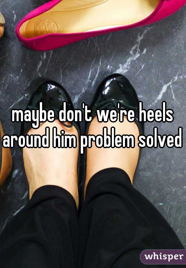 maybe don't we're heels around him problem solved 