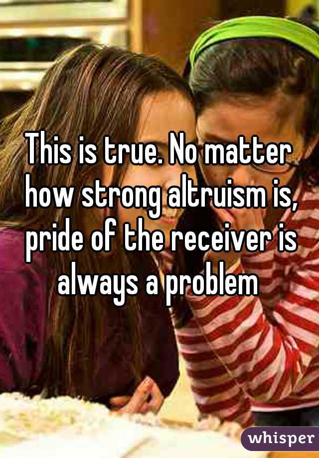 This is true. No matter how strong altruism is, pride of the receiver is always a problem 