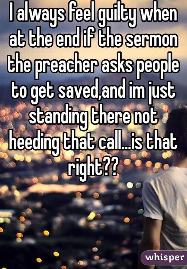 I always feel guilty when at the end if the sermon the preacher asks people to get saved,and im just standing there not heeding that call...is that right??