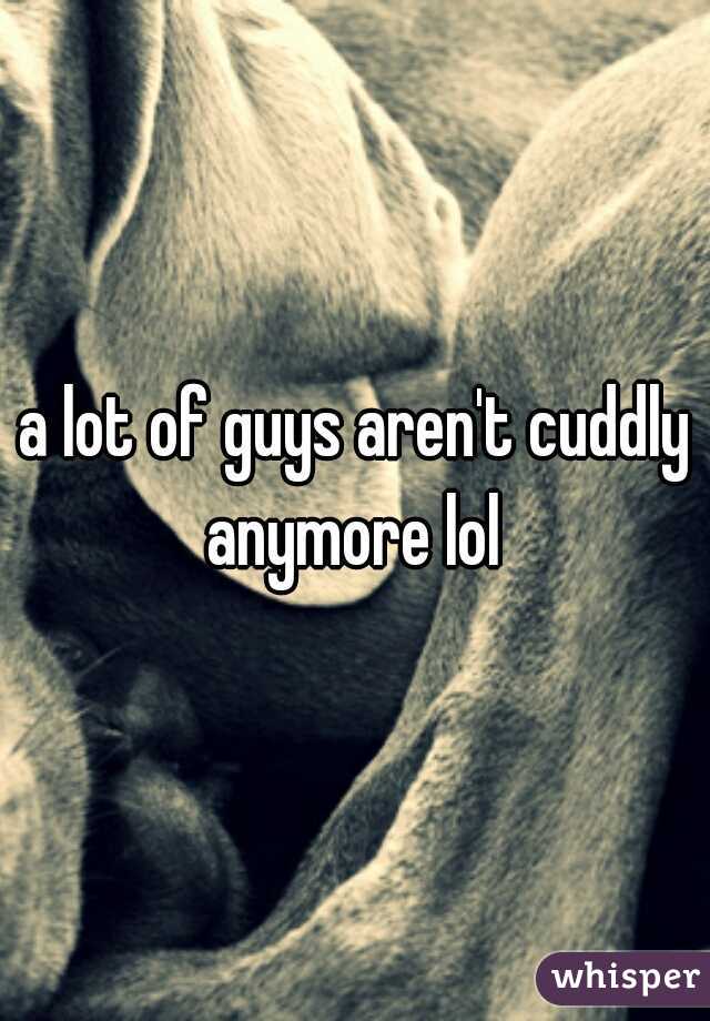 a lot of guys aren't cuddly anymore lol 