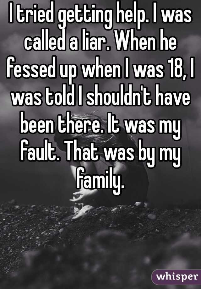 I tried getting help. I was called a liar. When he fessed up when I was 18, I was told I shouldn't have been there. It was my fault. That was by my family. 