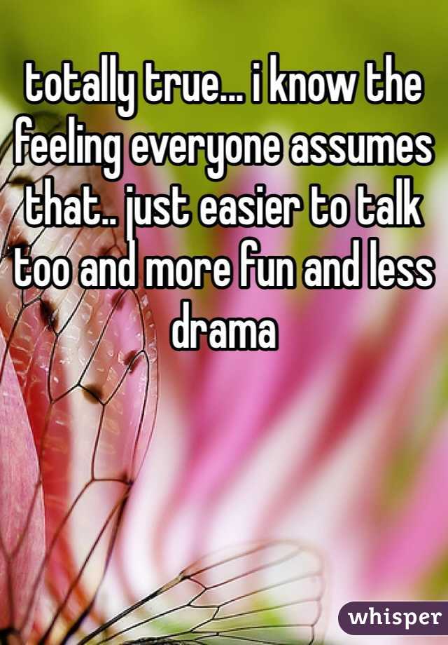 totally true... i know the feeling everyone assumes that.. just easier to talk too and more fun and less drama 