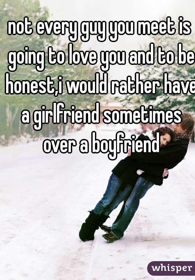not every guy you meet is going to love you and to be honest,i would rather have a girlfriend sometimes over a boyfriend