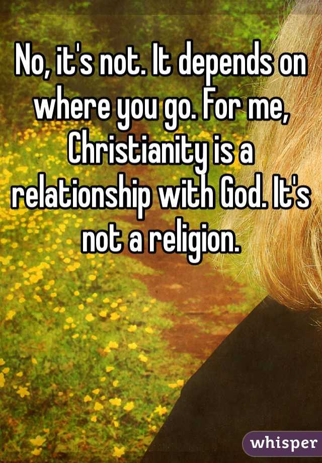 No, it's not. It depends on where you go. For me, Christianity is a relationship with God. It's not a religion. 