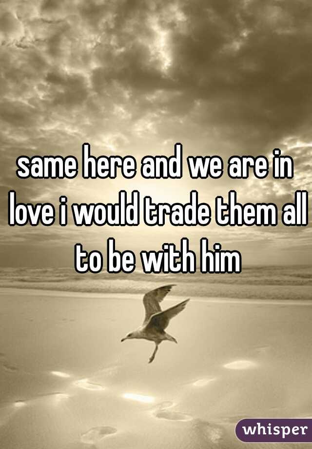 same here and we are in love i would trade them all to be with him