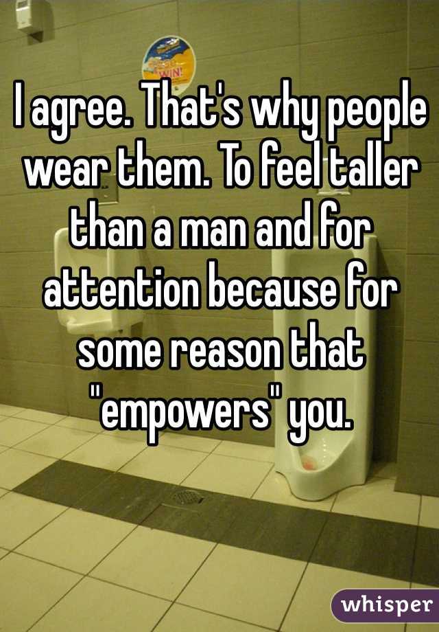 I agree. That's why people wear them. To feel taller than a man and for attention because for some reason that "empowers" you. 