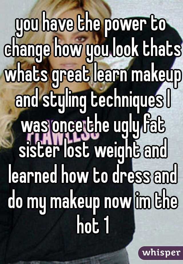 you have the power to change how you look thats whats great learn makeup and styling techniques I was once the ugly fat sister lost weight and learned how to dress and do my makeup now im the hot 1