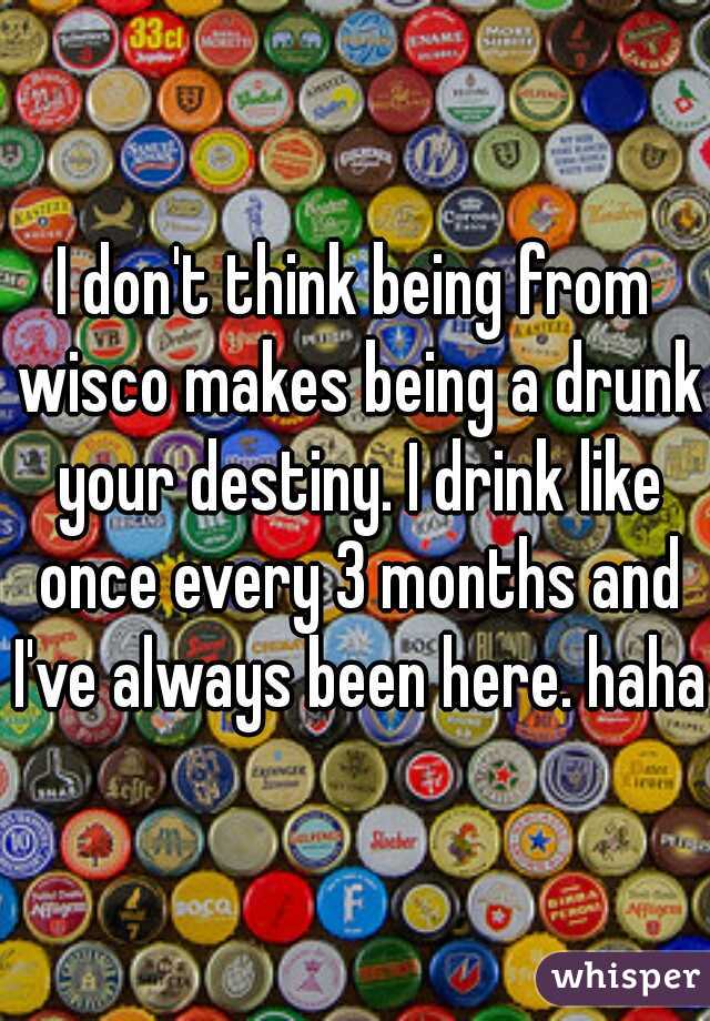 I don't think being from wisco makes being a drunk your destiny. I drink like once every 3 months and I've always been here. haha 