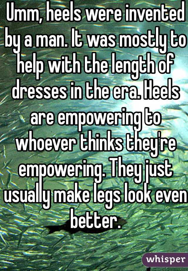 Umm, heels were invented by a man. It was mostly to help with the length of dresses in the era. Heels are empowering to whoever thinks they're empowering. They just usually make legs look even better. 