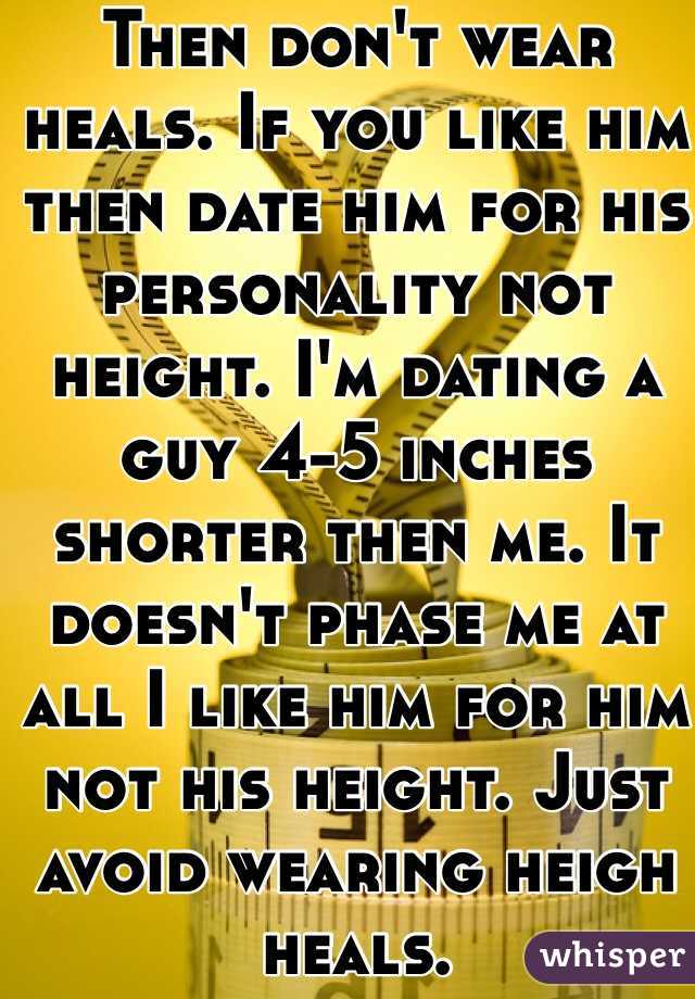 Then don't wear heals. If you like him then date him for his personality not height. I'm dating a guy 4-5 inches shorter then me. It doesn't phase me at all I like him for him not his height. Just avoid wearing heigh heals. 