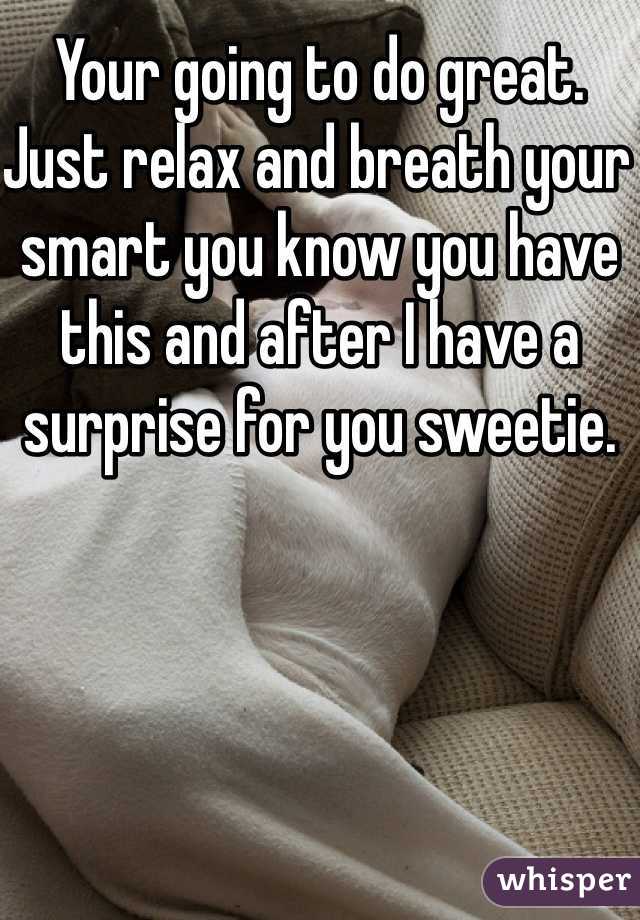 Your going to do great. Just relax and breath your smart you know you have this and after I have a surprise for you sweetie. 