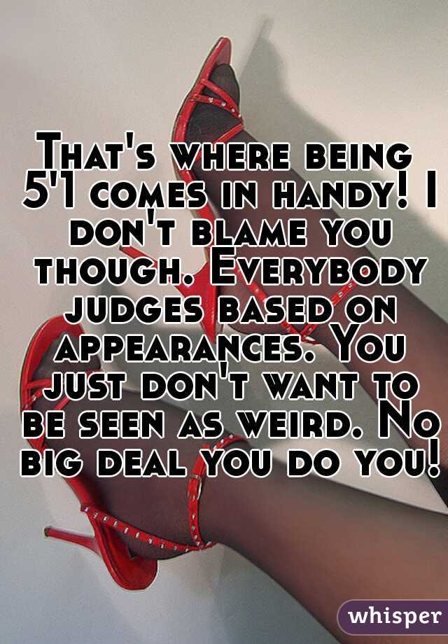 That's where being 5'1 comes in handy! I don't blame you though. Everybody judges based on appearances. You just don't want to be seen as weird. No big deal you do you!