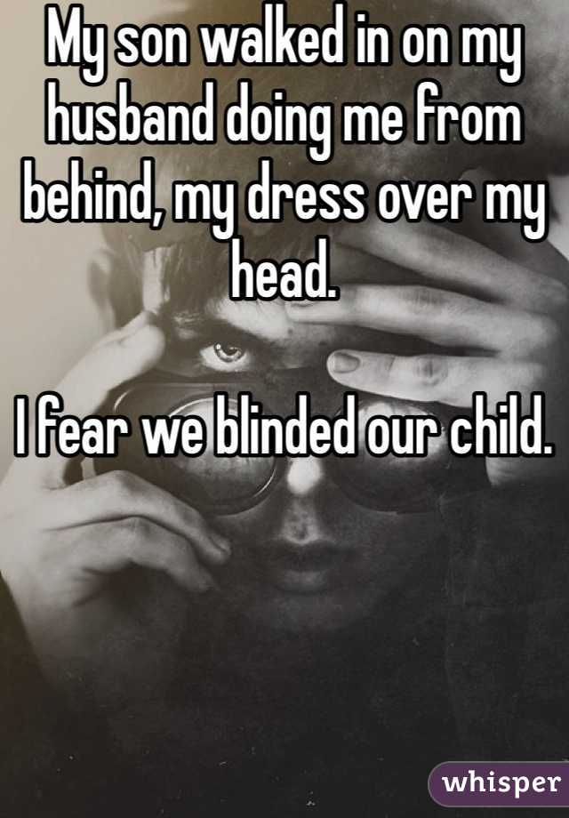 My son walked in on my husband doing me from behind, my dress over my head. 

I fear we blinded our child. 
