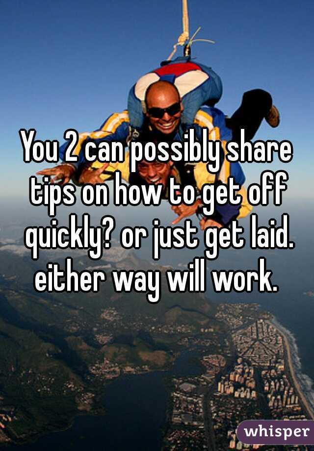 You 2 can possibly share tips on how to get off quickly? or just get laid. either way will work. 