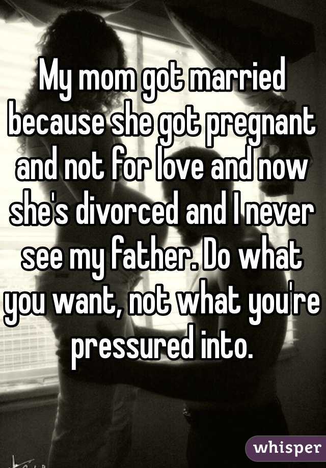 My mom got married because she got pregnant and not for love and now she's divorced and I never see my father. Do what you want, not what you're pressured into. 