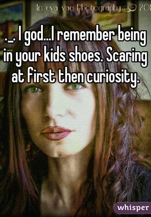 ._. I god...I remember being in your kids shoes. Scaring at first then curiosity.