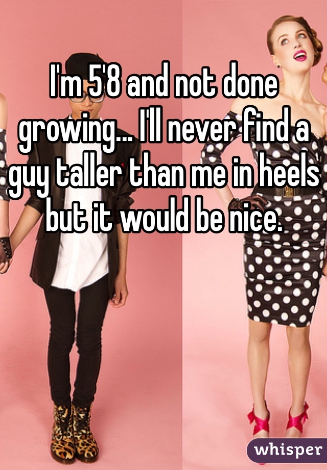 I'm 5'8 and not done growing... I'll never find a guy taller than me in heels but it would be nice. 