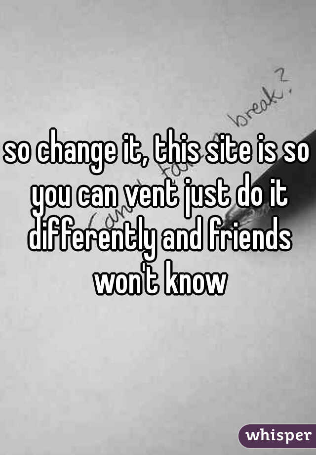 so change it, this site is so you can vent just do it differently and friends won't know
