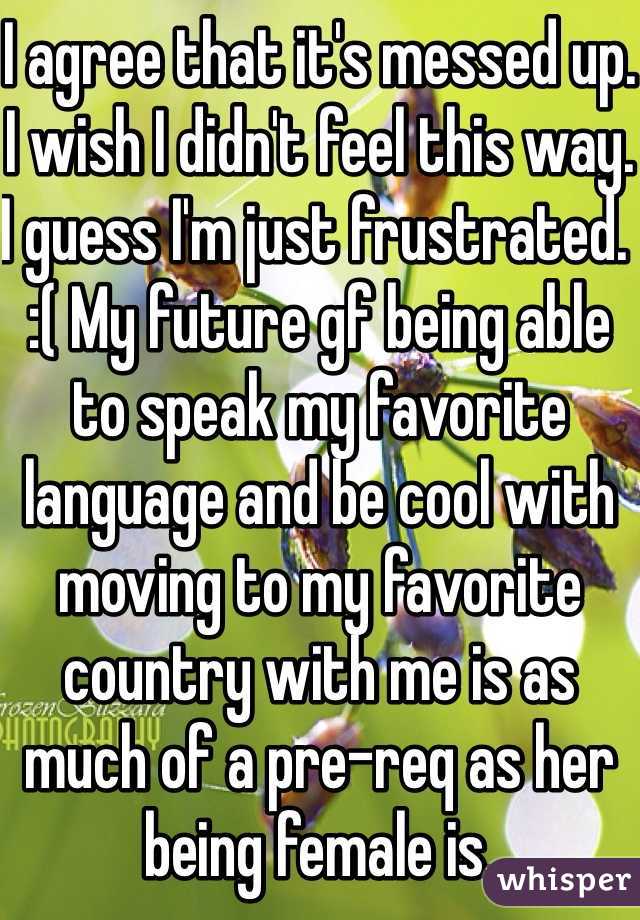 I agree that it's messed up.
I wish I didn't feel this way.
I guess I'm just frustrated. :( My future gf being able to speak my favorite language and be cool with moving to my favorite country with me is as much of a pre-req as her being female is.