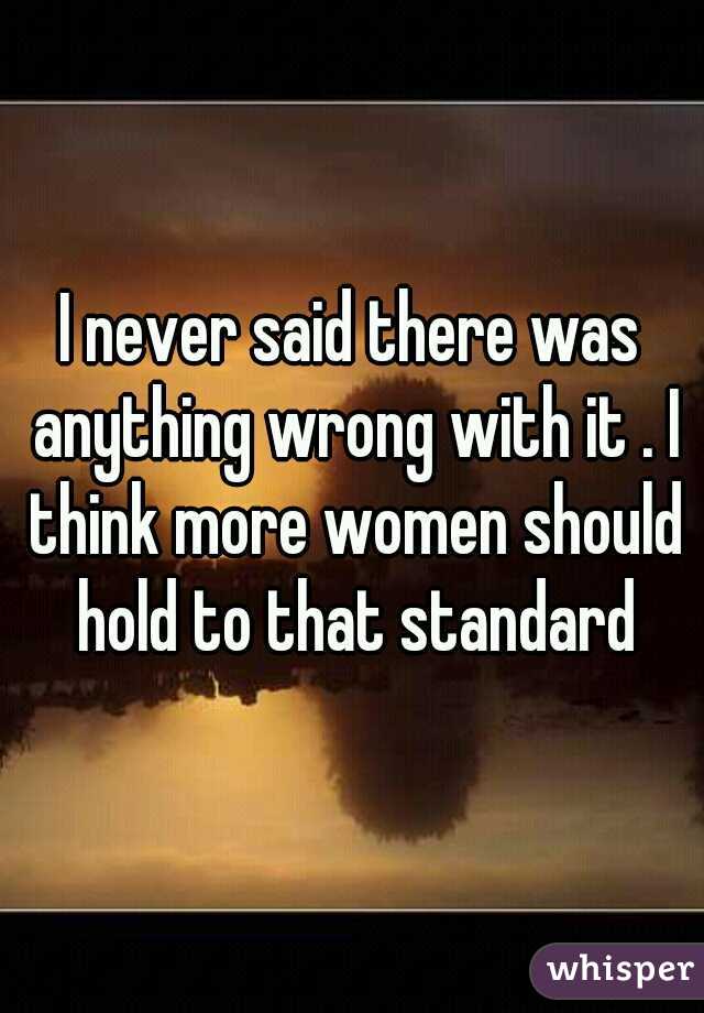 I never said there was anything wrong with it . I think more women should hold to that standard