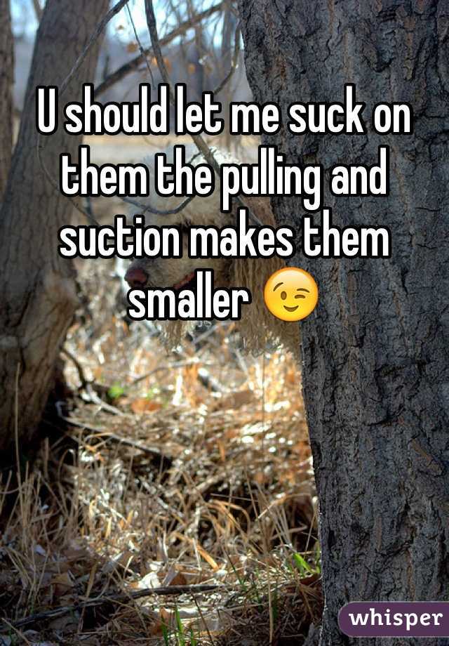 U should let me suck on them the pulling and suction makes them smaller 😉