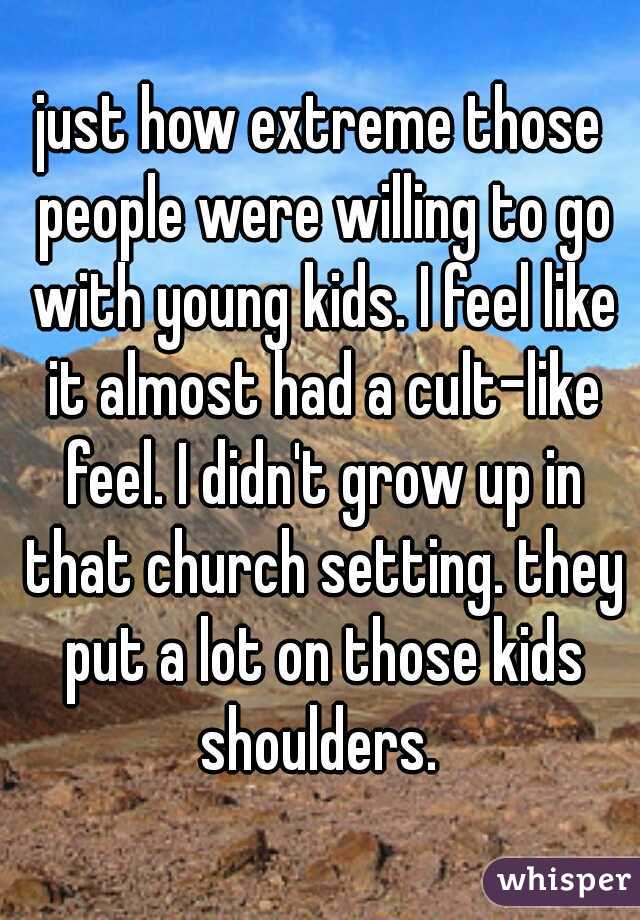 just how extreme those people were willing to go with young kids. I feel like it almost had a cult-like feel. I didn't grow up in that church setting. they put a lot on those kids shoulders. 
