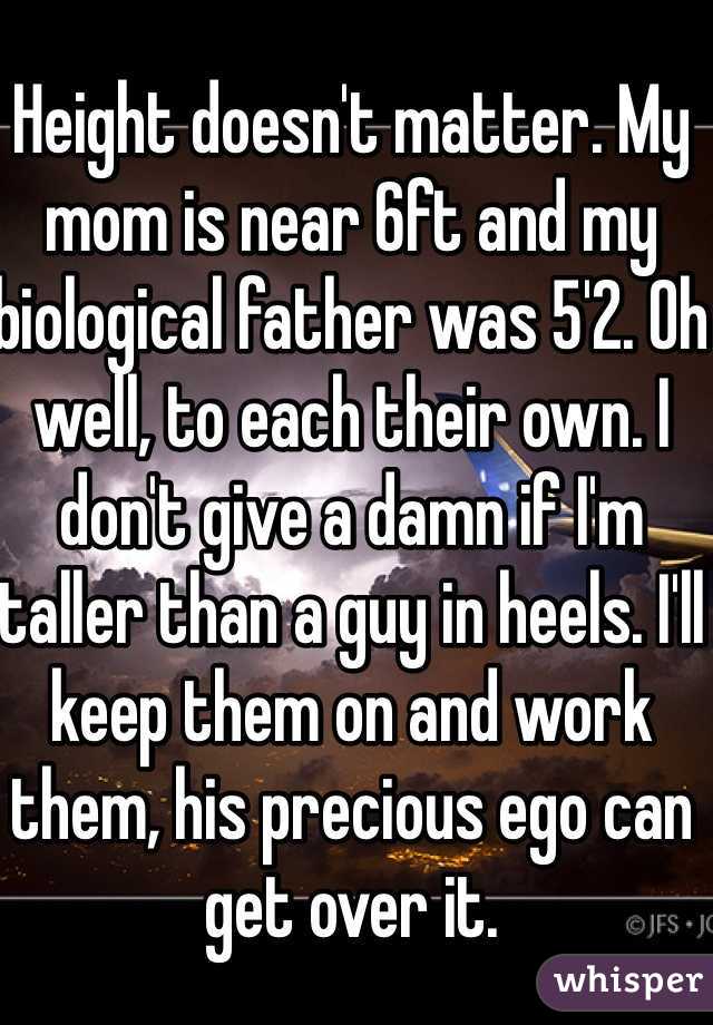 Height doesn't matter. My mom is near 6ft and my biological father was 5'2. Oh well, to each their own. I don't give a damn if I'm taller than a guy in heels. I'll keep them on and work them, his precious ego can get over it. 