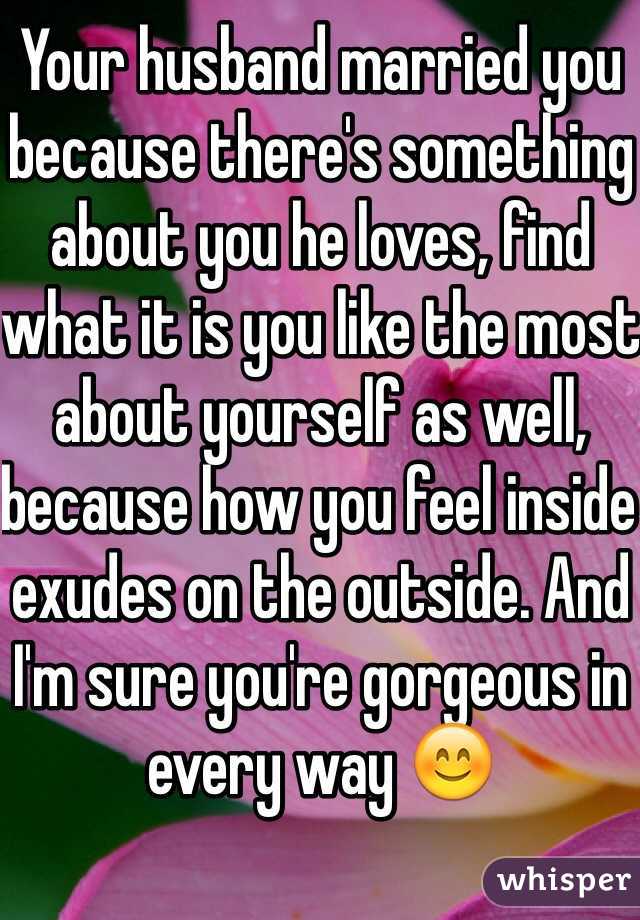 Your husband married you because there's something about you he loves, find what it is you like the most about yourself as well, because how you feel inside exudes on the outside. And I'm sure you're gorgeous in every way 😊