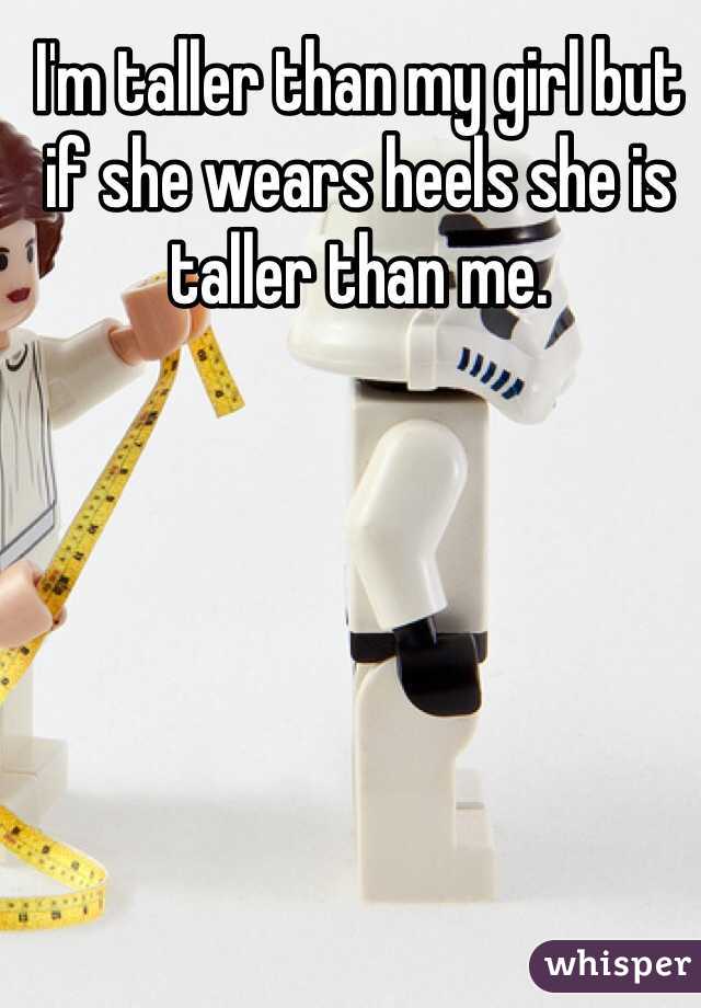 I'm taller than my girl but if she wears heels she is taller than me. 