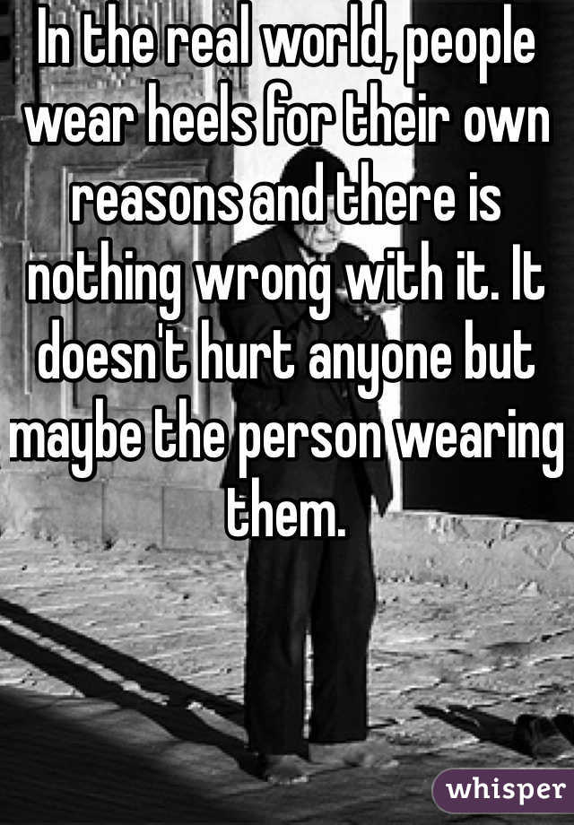 In the real world, people wear heels for their own reasons and there is nothing wrong with it. It doesn't hurt anyone but maybe the person wearing them. 