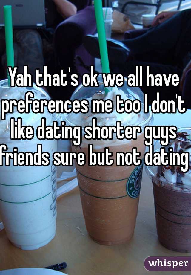 Yah that's ok we all have preferences me too I don't like dating shorter guys friends sure but not dating 