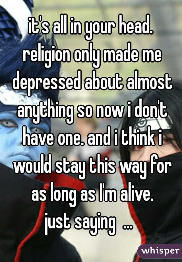 it's all in your head.
 religion only made me depressed about almost anything so now i don't have one. and i think i would stay this way for as long as I'm alive.
just saying  ... 