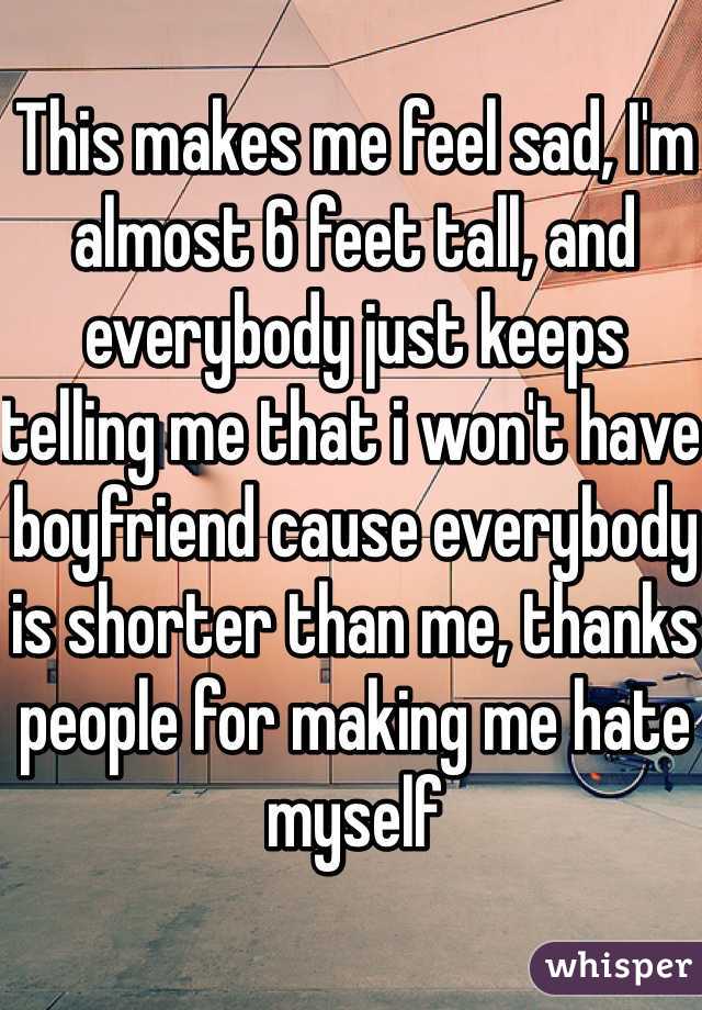 This makes me feel sad, I'm almost 6 feet tall, and everybody just keeps telling me that i won't have boyfriend cause everybody is shorter than me, thanks people for making me hate myself