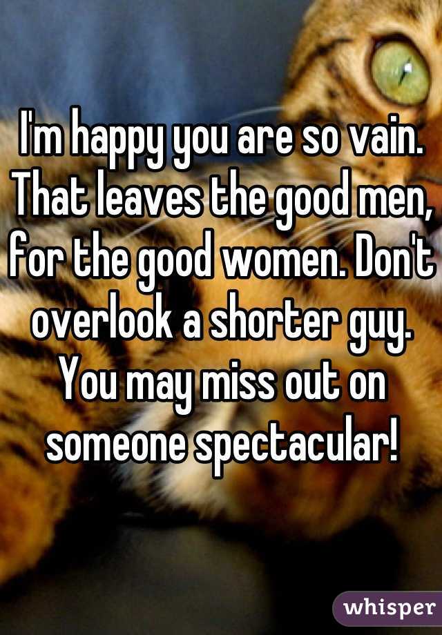 I'm happy you are so vain.
That leaves the good men, for the good women. Don't overlook a shorter guy. You may miss out on someone spectacular!