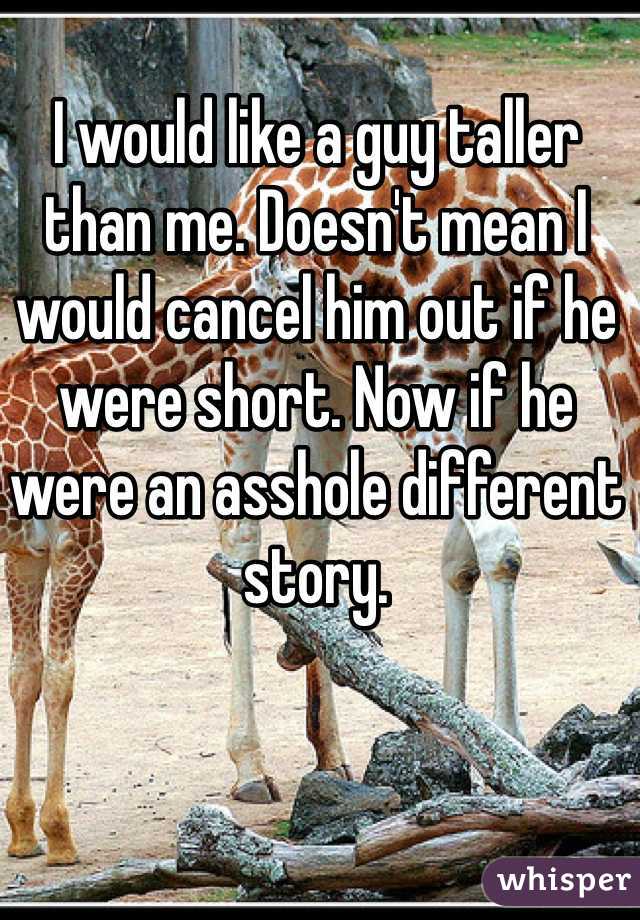 I would like a guy taller than me. Doesn't mean I would cancel him out if he were short. Now if he were an asshole different story. 