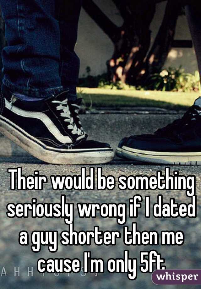 Their would be something seriously wrong if I dated a guy shorter then me cause I'm only 5ft