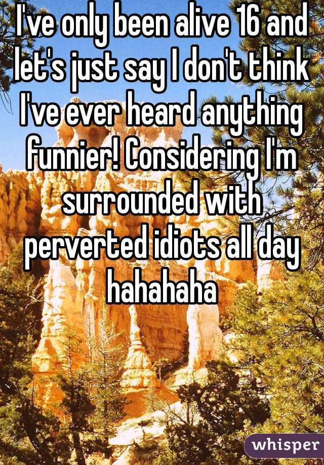 I've only been alive 16 and let's just say I don't think I've ever heard anything funnier! Considering I'm surrounded with perverted idiots all day hahahaha