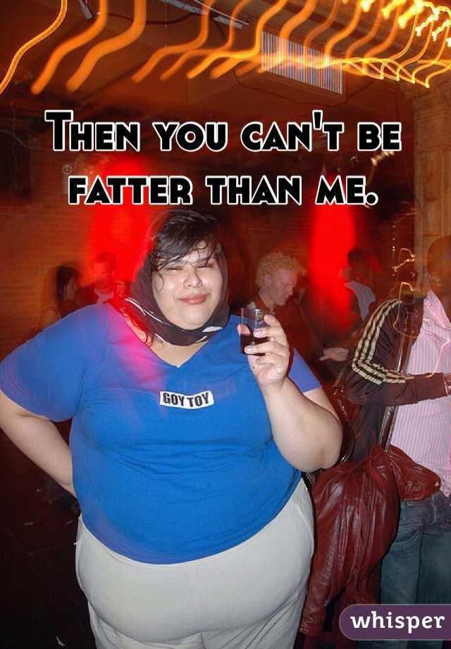 Then you can't be fatter than me.