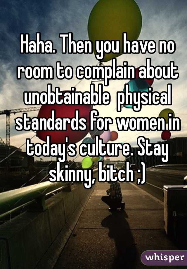 Haha. Then you have no room to complain about unobtainable  physical standards for women in today's culture. Stay skinny, bitch ;)