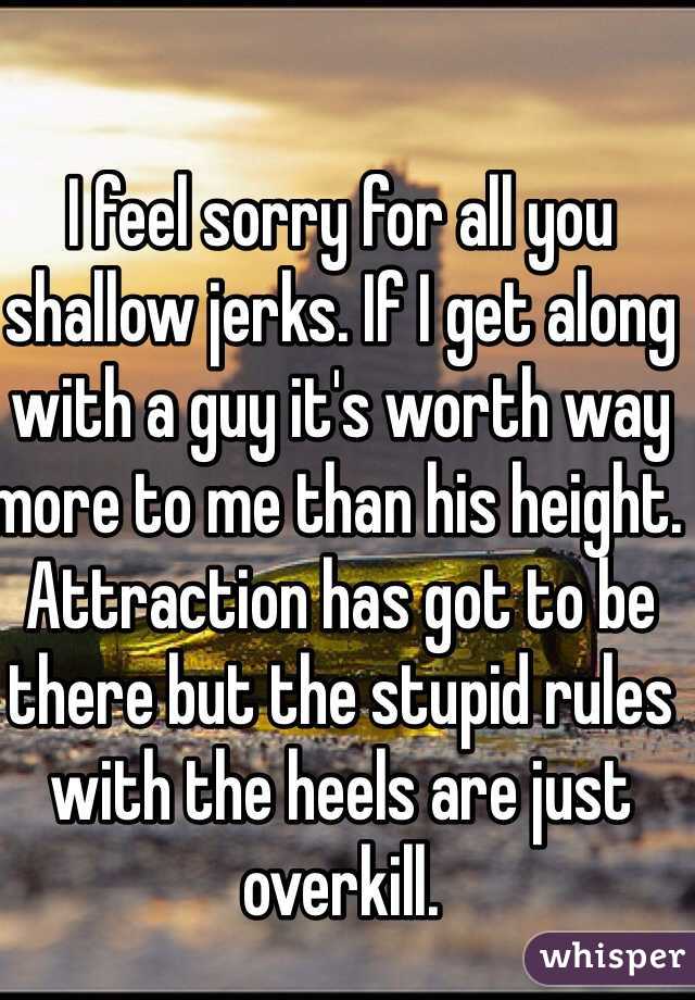 I feel sorry for all you shallow jerks. If I get along with a guy it's worth way more to me than his height. Attraction has got to be there but the stupid rules with the heels are just overkill. 